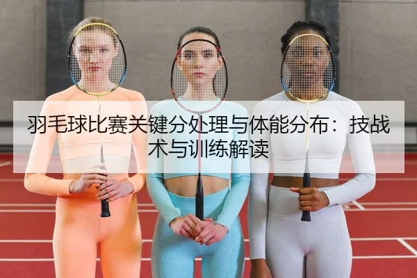 羽毛球比赛关键分处理与体能分布：技战术与训练解读